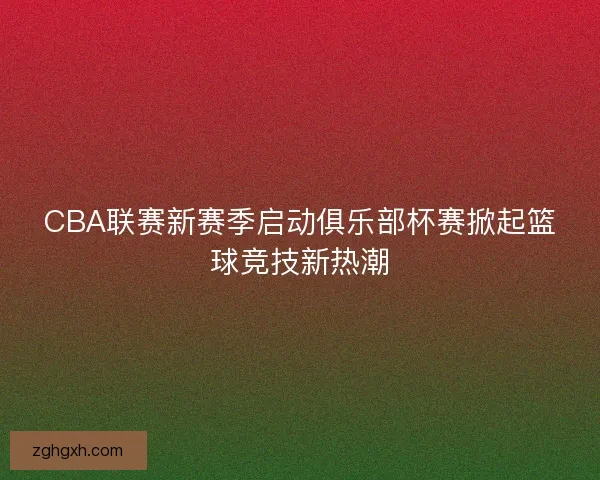 CBA联赛新赛季启动俱乐部杯赛掀起篮球竞技新热潮