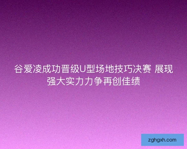 谷爱凌成功晋级U型场地技巧决赛 展现强大实力力争再创佳绩