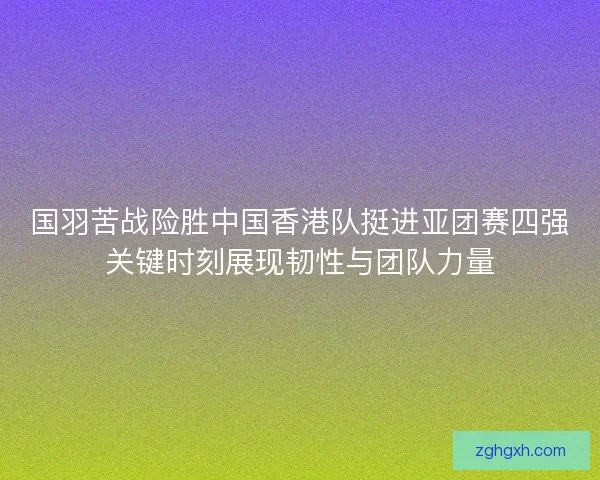 国羽苦战险胜中国香港队挺进亚团赛四强关键时刻展现韧性与团队力量