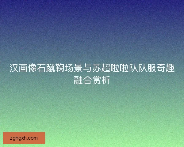 汉画像石蹴鞠场景与苏超啦啦队队服奇趣融合赏析