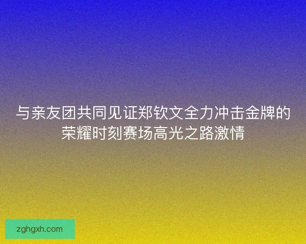 与亲友团共同见证郑钦文全力冲击金牌的荣耀时刻赛场高光之路激情