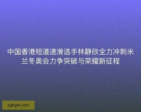 中国香港短道速滑选手林静欣全力冲刺米兰冬奥会力争突破与荣耀新征程