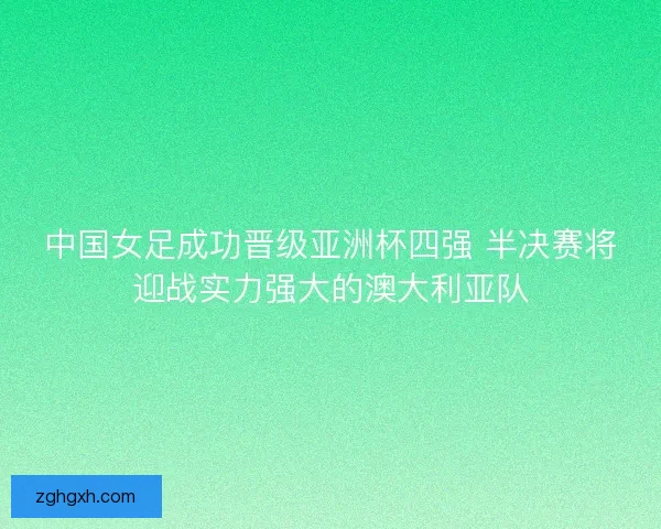 中国女足成功晋级亚洲杯四强 半决赛将迎战实力强大的澳大利亚队